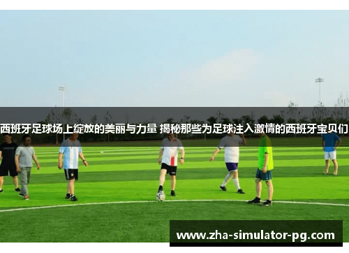 西班牙足球场上绽放的美丽与力量 揭秘那些为足球注入激情的西班牙宝贝们